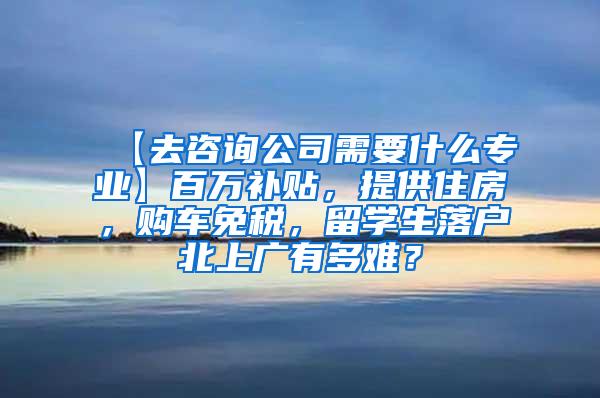 【去咨询公司需要什么专业】百万补贴，提供住房，购车免税，留学生落户北上广有多难？