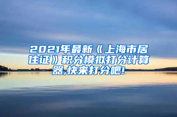 2021年最新《上海市居住证》积分模拟打分计算器,快来打分吧!