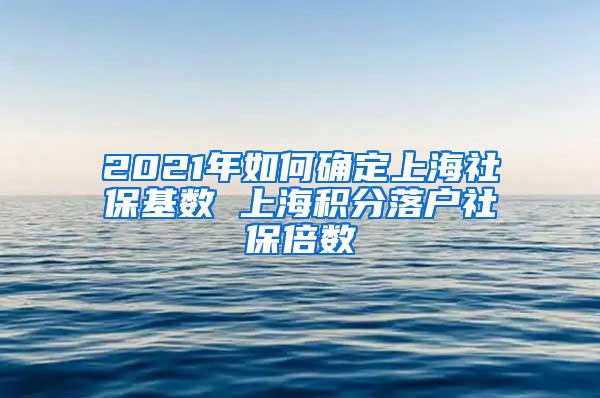 2021年如何确定上海社保基数 上海积分落户社保倍数