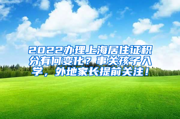 2022办理上海居住证积分有何变化？事关孩子入学，外地家长提前关注！