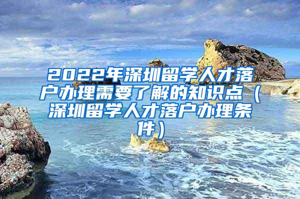 2022年深圳留学人才落户办理需要了解的知识点（深圳留学人才落户办理条件）