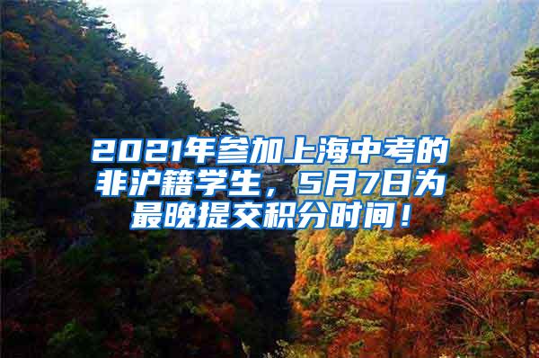 2021年参加上海中考的非沪籍学生，5月7日为最晚提交积分时间！