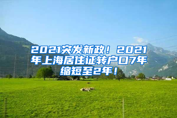 2021突发新政！2021年上海居住证转户口7年缩短至2年！