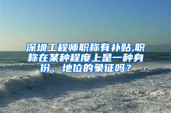 深圳工程师职称有补贴,职称在某种程度上是一种身份、地位的象征吗？