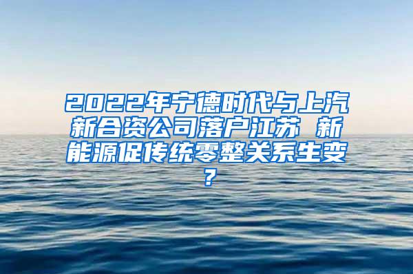 2022年宁德时代与上汽新合资公司落户江苏 新能源促传统零整关系生变？