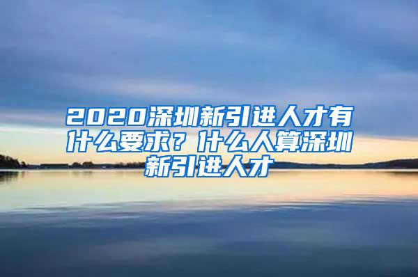 2020深圳新引进人才有什么要求？什么人算深圳新引进人才