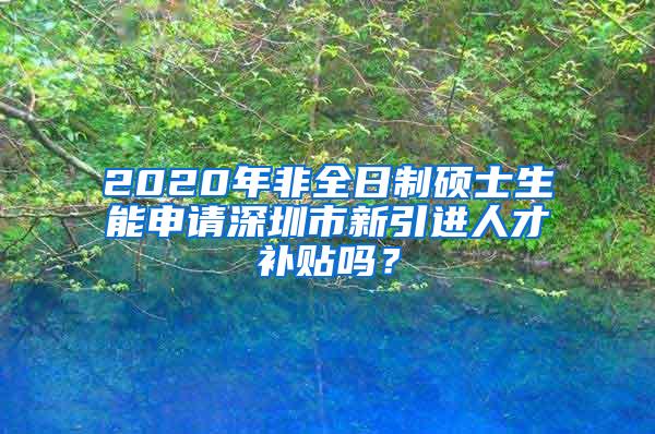 2020年非全日制硕士生能申请深圳市新引进人才补贴吗？