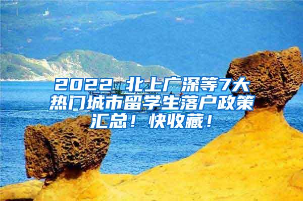 2022 北上广深等7大热门城市留学生落户政策汇总！快收藏！