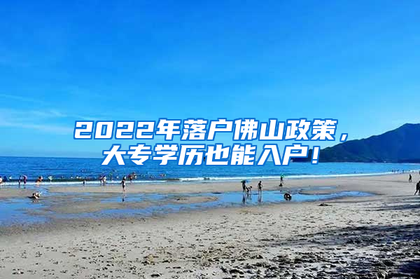 2022年落户佛山政策，大专学历也能入户！