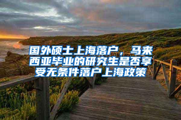 国外硕士上海落户，马来西亚毕业的研究生是否享受无条件落户上海政策