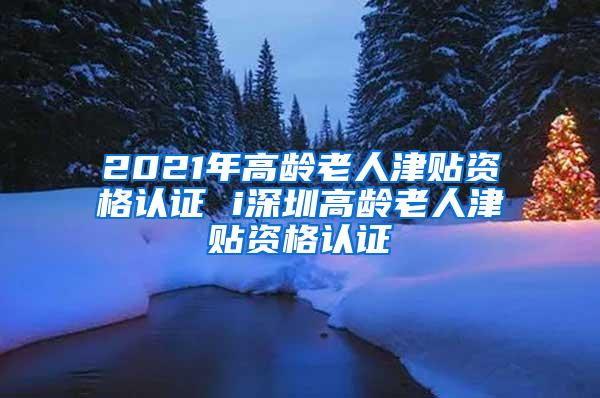 2021年高龄老人津贴资格认证 i深圳高龄老人津贴资格认证