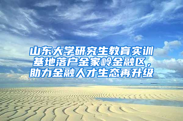 山东大学研究生教育实训基地落户金家岭金融区，助力金融人才生态再升级