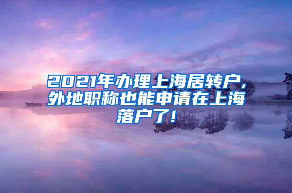 2021年办理上海居转户,外地职称也能申请在上海落户了!