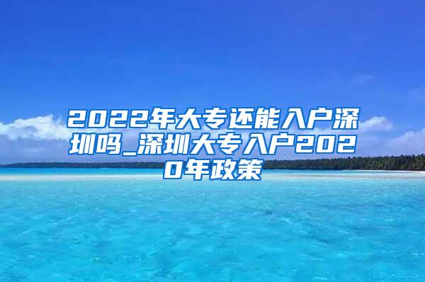 2022年大专还能入户深圳吗_深圳大专入户2020年政策