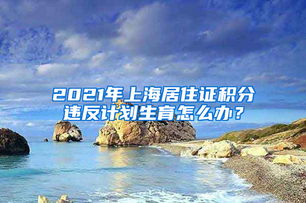 2021年上海居住证积分违反计划生育怎么办？