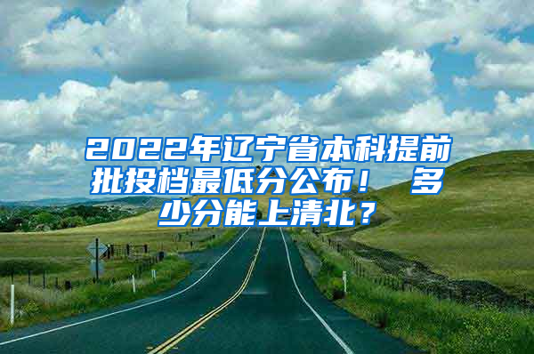 2022年辽宁省本科提前批投档最低分公布！ 多少分能上清北？