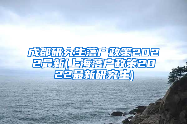 成都研究生落户政策2022最新(上海落户政策2022最新研究生)