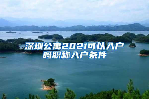 深圳公寓2021可以入户吗职称入户条件