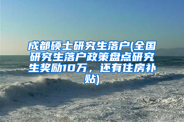 成都硕士研究生落户(全国研究生落户政策盘点研究生奖励10万，还有住房补贴)