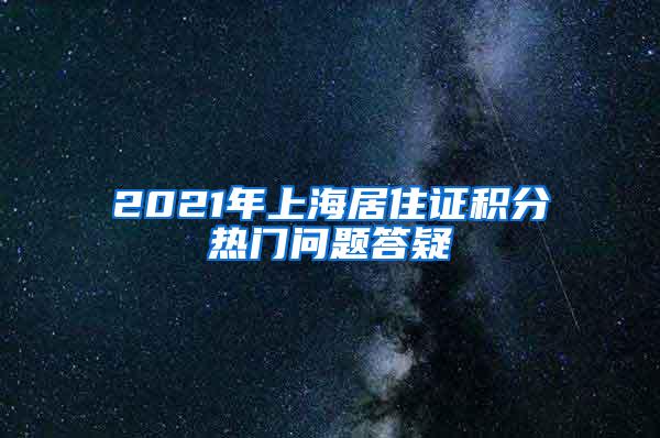 2021年上海居住证积分热门问题答疑