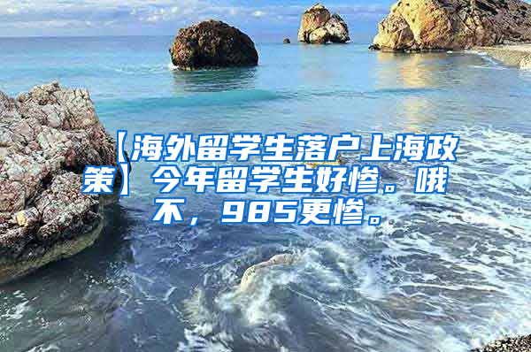 【海外留学生落户上海政策】今年留学生好惨。哦不，985更惨。