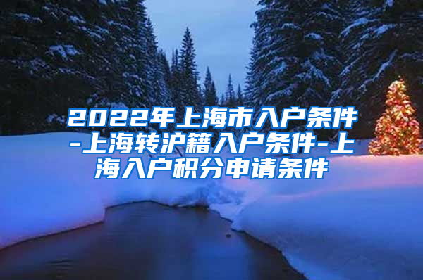 2022年上海市入户条件-上海转沪籍入户条件-上海入户积分申请条件