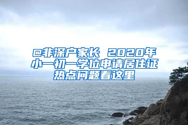 @非深户家长 2020年小一初一学位申请居住证热点问题看这里