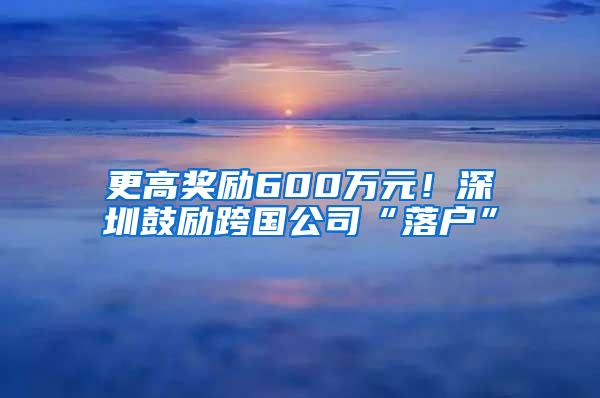 更高奖励600万元！深圳鼓励跨国公司“落户”