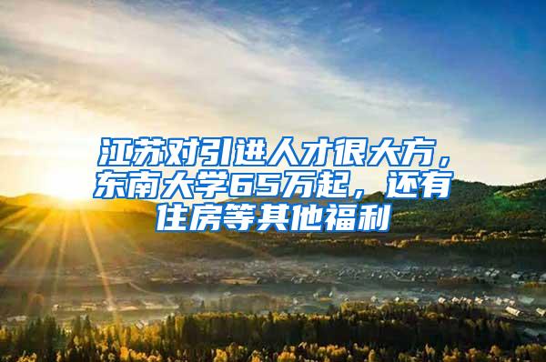 江苏对引进人才很大方，东南大学65万起，还有住房等其他福利