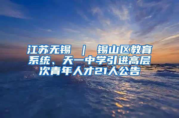 江苏无锡 ｜ 锡山区教育系统、天一中学引进高层次青年人才21人公告