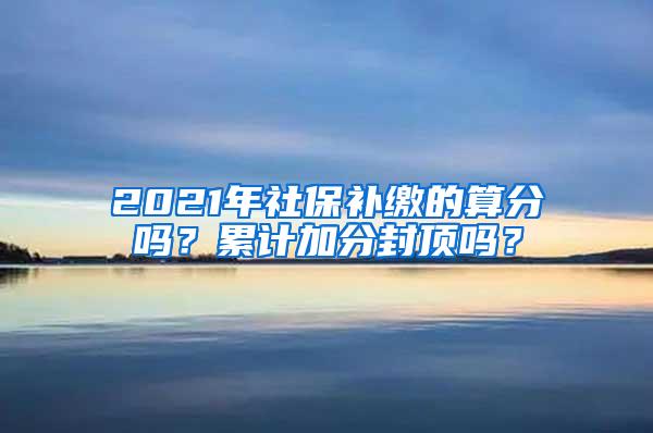 2021年社保补缴的算分吗？累计加分封顶吗？