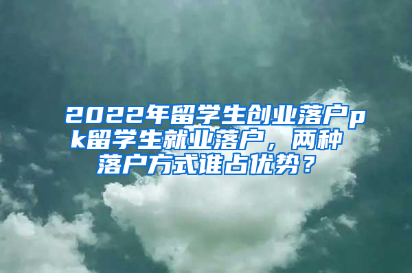 2022年留学生创业落户pk留学生就业落户，两种落户方式谁占优势？