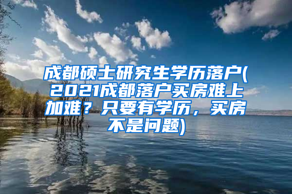 成都硕士研究生学历落户(2021成都落户买房难上加难？只要有学历，买房不是问题)