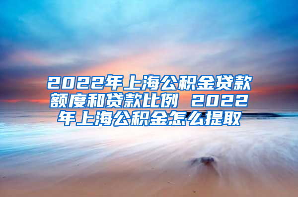 2022年上海公积金贷款额度和贷款比例 2022年上海公积金怎么提取