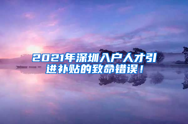 2021年深圳入户人才引进补贴的致命错误！