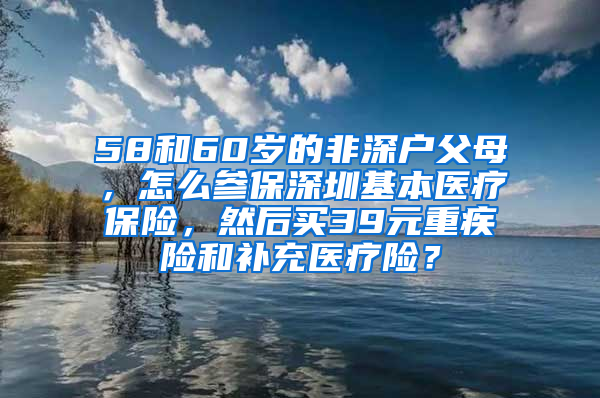 58和60岁的非深户父母，怎么参保深圳基本医疗保险，然后买39元重疾险和补充医疗险？