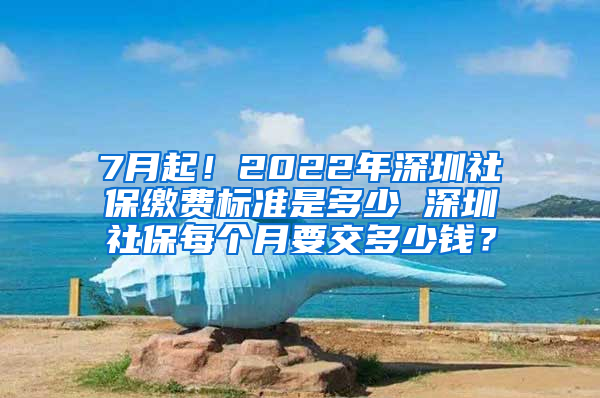 7月起！2022年深圳社保缴费标准是多少 深圳社保每个月要交多少钱？