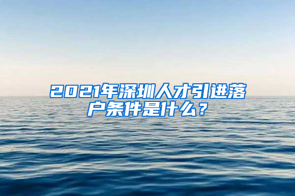 2021年深圳人才引进落户条件是什么？