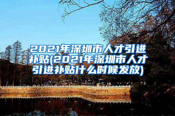 2021年深圳市人才引进补贴(2021年深圳市人才引进补贴什么时候发放)