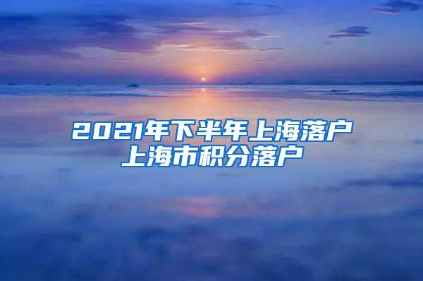 2021年下半年上海落户上海市积分落户