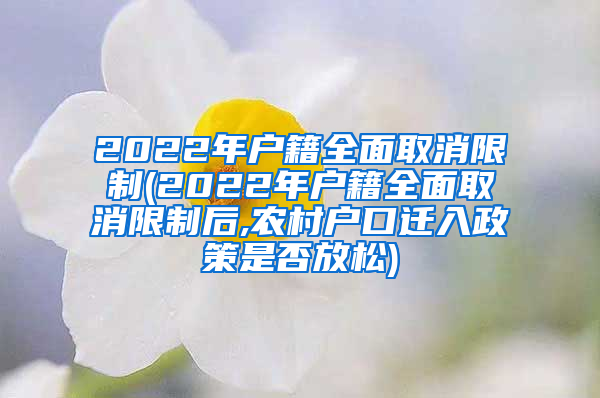 2022年户籍全面取消限制(2022年户籍全面取消限制后,农村户口迁入政策是否放松)