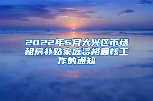 2022年5月大兴区市场租房补贴家庭资格复核工作的通知