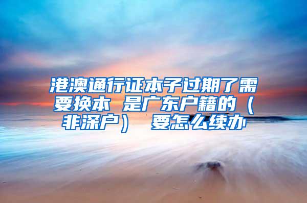 港澳通行证本子过期了需要换本 是广东户籍的（非深户） 要怎么续办