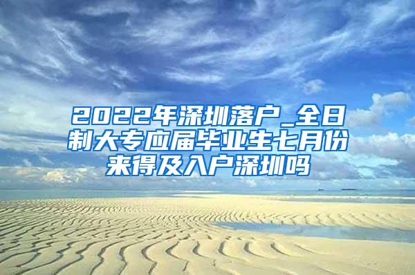 2022年深圳落户_全日制大专应届毕业生七月份来得及入户深圳吗