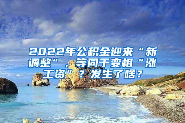 2022年公积金迎来“新调整”，等同于变相“涨工资”？发生了啥？