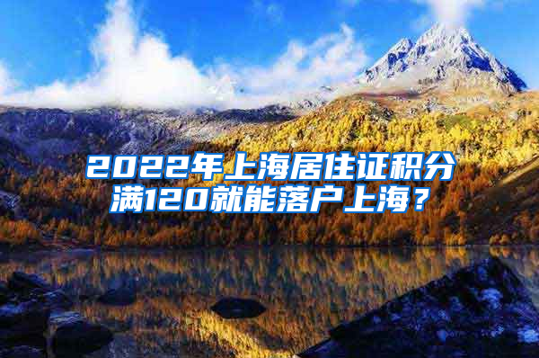 2022年上海居住证积分满120就能落户上海？