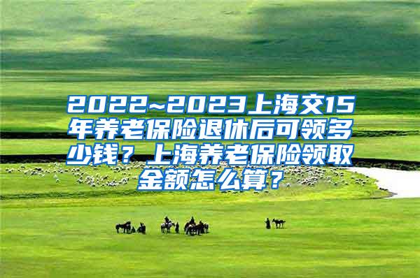 2022~2023上海交15年养老保险退休后可领多少钱？上海养老保险领取金额怎么算？