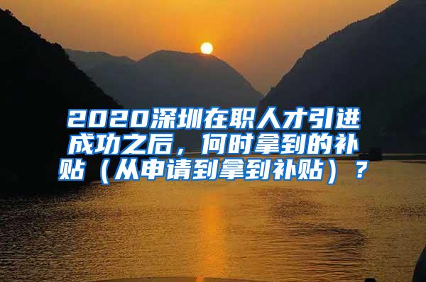 2020深圳在职人才引进成功之后，何时拿到的补贴（从申请到拿到补贴）？