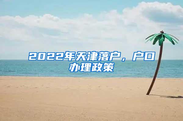 2022年天津落户，户口办理政策