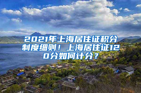 2021年上海居住证积分制度细则！上海居住证120分如何计分？